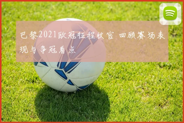巴黎2021欧冠征程收官 回顾赛场表现与争冠看点